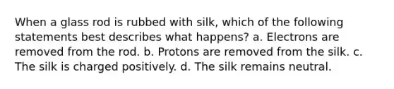 When a glass rod is rubbed with silk, which of the following statements best describes what happens? a. Electrons are removed from the rod. b. Protons are removed from the silk. c. The silk is charged positively. d. The silk remains neutral.