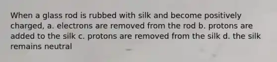 When a glass rod is rubbed with silk and become positively charged, a. electrons are removed from the rod b. protons are added to the silk c. protons are removed from the silk d. the silk remains neutral