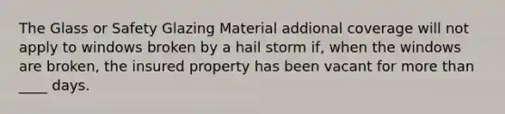 The Glass or Safety Glazing Material addional coverage will not apply to windows broken by a hail storm if, when the windows are broken, the insured property has been vacant for <a href='https://www.questionai.com/knowledge/keWHlEPx42-more-than' class='anchor-knowledge'>more than</a> ____ days.