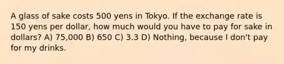 A glass of sake costs 500 yens in Tokyo. If the <a href='https://www.questionai.com/knowledge/k77cG4hXWk-exchange-rate' class='anchor-knowledge'>exchange rate</a> is 150 yens per dollar, how much would you have to pay for sake in dollars? A) 75,000 B) 650 C) 3.3 D) Nothing, because I don't pay for my drinks.