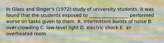 In Glass and Singer's (1972) study of university students, it was found that the students exposed to _________________ performed worse on tasks given to them. A. intermittent bursts of noise B. over-crowding C. low-level light D. electric shock E. an overheated room