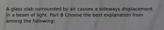 A glass slab surrounded by air causes a sideways displacement in a beam of light. Part B Choose the best explanation from among the following: