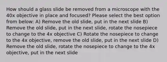 How should a glass slide be removed from a microscope with the 40x objective in place and focused? Please select the best option from below: A) Remove the old slide, put in the next slide B) Remove the old slide, put in the next slide, rotate the nosepiece to change to the 4x objective C) Rotate the nosepiece to change to the 4x objective, remove the old slide, put in the next slide D) Remove the old slide, rotate the nosepiece to change to the 4x objective, put in the next slide