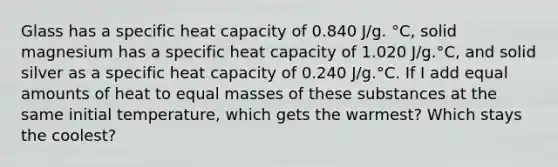 Glass has a specific heat capacity of 0.840 J/g. °C, solid magnesium has a specific heat capacity of 1.020 J/g.°C, and solid silver as a specific heat capacity of 0.240 J/g.°C. If I add equal amounts of heat to equal masses of these substances at the same initial temperature, which gets the warmest? Which stays the coolest?