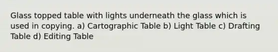 Glass topped table with lights underneath the glass which is used in copying. a) Cartographic Table b) Light Table c) Drafting Table d) Editing Table