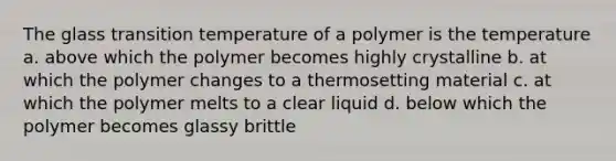 The glass transition temperature of a polymer is the temperature a. above which the polymer becomes highly crystalline b. at which the polymer changes to a thermosetting material c. at which the polymer melts to a clear liquid d. below which the polymer becomes glassy brittle