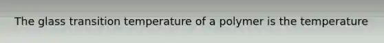 The glass transition temperature of a polymer is the temperature