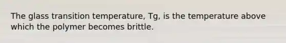 The glass transition temperature, Tg, is the temperature above which the polymer becomes brittle.