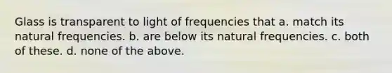 Glass is transparent to light of frequencies that a. match its natural frequencies. b. are below its natural frequencies. c. both of these. d. none of the above.