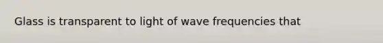 Glass is transparent to light of wave frequencies that