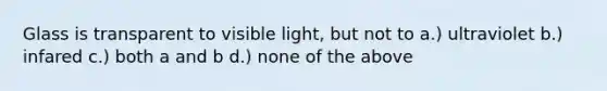 Glass is transparent to visible light, but not to a.) ultraviolet b.) infared c.) both a and b d.) none of the above