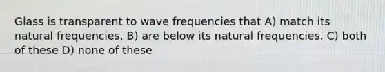 Glass is transparent to wave frequencies that A) match its natural frequencies. B) are below its natural frequencies. C) both of these D) none of these