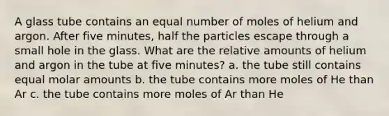 A glass tube contains an equal number of moles of helium and argon. After five minutes, half the particles escape through a small hole in the glass. What are the relative amounts of helium and argon in the tube at five minutes? a. the tube still contains equal molar amounts b. the tube contains more moles of He than Ar c. the tube contains more moles of Ar than He