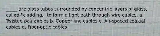 _____ are glass tubes surrounded by concentric layers of glass, called "cladding," to form a light path through wire cables. a. Twisted pair cables b. Copper line cables c. Air-spaced coaxial cables d. Fiber-optic cables