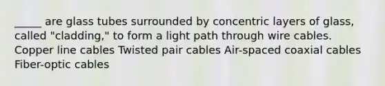 _____ are glass tubes surrounded by concentric layers of glass, called "cladding," to form a light path through wire cables. Copper line cables Twisted pair cables Air-spaced coaxial cables Fiber-optic cables