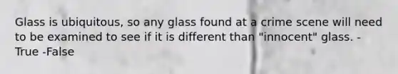 Glass is ubiquitous, so any glass found at a crime scene will need to be examined to see if it is different than "innocent" glass. -True -False