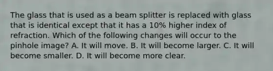 The glass that is used as a beam splitter is replaced with glass that is identical except that it has a 10% higher index of refraction. Which of the following changes will occur to the pinhole image? A. It will move. B. It will become larger. C. It will become smaller. D. It will become more clear.