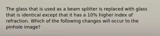 The glass that is used as a beam splitter is replaced with glass that is identical except that it has a 10% higher index of refraction. Which of the following changes will occur to the pinhole image?