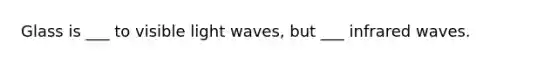 Glass is ___ to visible light waves, but ___ infrared waves.