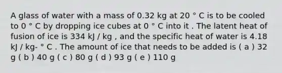 A glass of water with a mass of 0.32 kg at 20 ° C is to be cooled to 0 ° C by dropping ice cubes at 0 ° C into it . The latent heat of fusion of ice is 334 kJ / kg , and the specific heat of water is 4.18 kJ / kg- ° C . The amount of ice that needs to be added is ( a ) 32 g ( b ) 40 g ( c ) 80 g ( d ) 93 g ( e ) 110 g