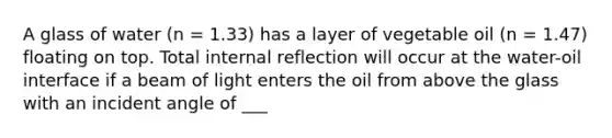 A glass of water (n = 1.33) has a layer of vegetable oil (n = 1.47) floating on top. Total internal reflection will occur at the water-oil interface if a beam of light enters the oil from above the glass with an incident angle of ___