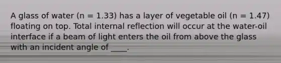 A glass of water (n = 1.33) has a layer of vegetable oil (n = 1.47) floating on top. Total internal reflection will occur at the water-oil interface if a beam of light enters the oil from above the glass with an incident angle of ____.