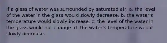 If a glass of water was surrounded by saturated air, a. the level of the water in the glass would slowly decrease. b. the water's temperature would slowly increase. c. the level of the water in the glass would not change. d. the water's temperature would slowly decrease.