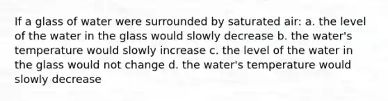 If a glass of water were surrounded by saturated air: a. the level of the water in the glass would slowly decrease b. the water's temperature would slowly increase c. the level of the water in the glass would not change d. the water's temperature would slowly decrease