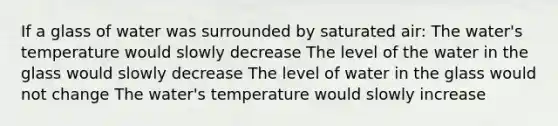 If a glass of water was surrounded by saturated air: The water's temperature would slowly decrease The level of the water in the glass would slowly decrease The level of water in the glass would not change The water's temperature would slowly increase