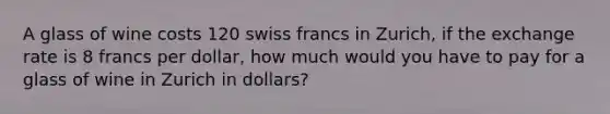 A glass of wine costs 120 swiss francs in Zurich, if the exchange rate is 8 francs per dollar, how much would you have to pay for a glass of wine in Zurich in dollars?