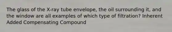 The glass of the X-ray tube envelope, the oil surrounding it, and the window are all examples of which type of filtration? Inherent Added Compensating Compound