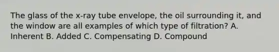 The glass of the x-ray tube envelope, the oil surrounding it, and the window are all examples of which type of filtration? A. Inherent B. Added C. Compensating D. Compound