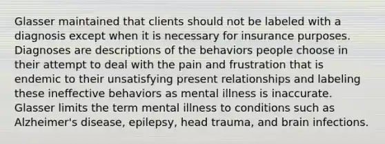 Glasser maintained that clients should not be labeled with a diagnosis except when it is necessary for insurance purposes. Diagnoses are descriptions of the behaviors people choose in their attempt to deal with the pain and frustration that is endemic to their unsatisfying present relationships and labeling these ineffective behaviors as mental illness is inaccurate. Glasser limits the term mental illness to conditions such as Alzheimer's disease, epilepsy, head trauma, and brain infections.