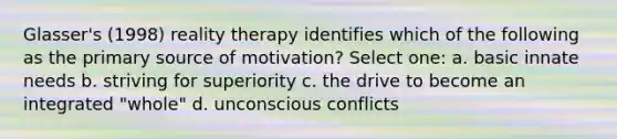 Glasser's (1998) reality therapy identifies which of the following as the primary source of motivation? Select one: a. basic innate needs b. striving for superiority c. the drive to become an integrated "whole" d. unconscious conflicts