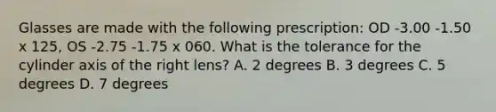 Glasses are made with the following prescription: OD -3.00 -1.50 x 125, OS -2.75 -1.75 x 060. What is the tolerance for the cylinder axis of the right lens? A. 2 degrees B. 3 degrees C. 5 degrees D. 7 degrees