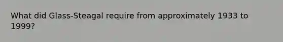 What did Glass-Steagal require from approximately 1933 to 1999?