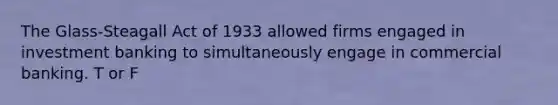 The Glass-Steagall Act of 1933 allowed firms engaged in investment banking to simultaneously engage in commercial banking. T or F