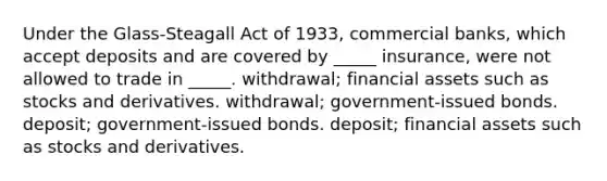 Under the Glass-Steagall Act of 1933, commercial banks, which accept deposits and are covered by _____ insurance, were not allowed to trade in _____. withdrawal; financial assets such as stocks and derivatives. withdrawal; government-issued bonds. deposit; government-issued bonds. deposit; financial assets such as stocks and derivatives.