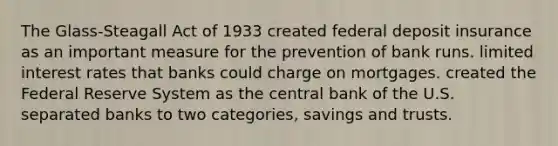 The Glass-Steagall Act of 1933 created federal deposit insurance as an important measure for the prevention of bank runs. limited interest rates that banks could charge on mortgages. created the Federal Reserve System as the central bank of the U.S. separated banks to two categories, savings and trusts.