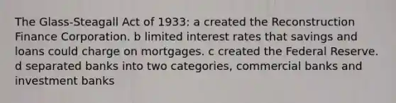 The Glass-Steagall Act of 1933: a created the Reconstruction Finance Corporation. b limited interest rates that savings and loans could charge on mortgages. c created the Federal Reserve. d separated banks into two categories, commercial banks and investment banks