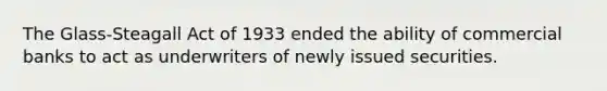 The Glass-Steagall Act of 1933 ended the ability of commercial banks to act as underwriters of newly issued securities.