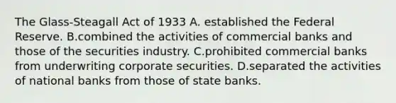 The​ Glass-Steagall Act of 1933 A. established the Federal Reserve. B.combined the activities of commercial banks and those of the securities industry. C.prohibited commercial banks from underwriting corporate securities. D.separated the activities of national banks from those of state banks.