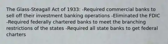 The Glass-Steagall Act of 1933: -Required commercial banks to sell off their investment banking operations -Eliminated the FDIC -Required federally chartered banks to meet the branching restrictions of the states -Required all state banks to get federal charters