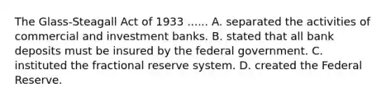 The Glass-Steagall Act of 1933 ...... A. separated the activities of commercial and investment banks. B. stated that all bank deposits must be insured by the federal government. C. instituted the fractional reserve system. D. created the Federal Reserve.