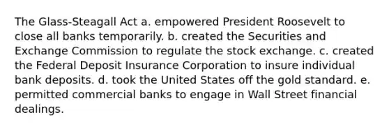 The Glass-Steagall Act a. empowered President Roosevelt to close all banks temporarily. b. created the Securities and Exchange Commission to regulate the stock exchange. c. created the Federal Deposit Insurance Corporation to insure individual bank deposits. d. took the United States off the gold standard. e. permitted commercial banks to engage in Wall Street financial dealings.