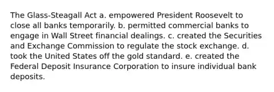 The Glass-Steagall Act a. empowered President Roosevelt to close all banks temporarily. b. permitted commercial banks to engage in Wall Street financial dealings. c. created the Securities and Exchange Commission to regulate the stock exchange. d. took the United States off the gold standard. e. created the Federal Deposit Insurance Corporation to insure individual bank deposits.