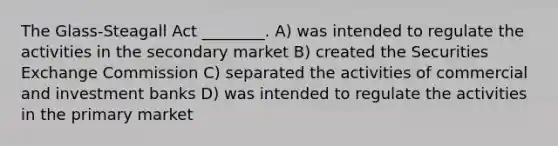 The Glass-Steagall Act ________. A) was intended to regulate the activities in the secondary market B) created the Securities Exchange Commission C) separated the activities of commercial and investment banks D) was intended to regulate the activities in the primary market