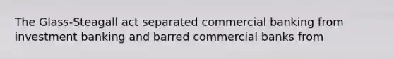 The Glass-Steagall act separated commercial banking from investment banking and barred commercial banks from