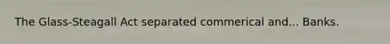 The Glass-Steagall Act separated commerical and... Banks.