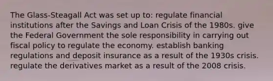 The Glass-Steagall Act was set up to: regulate financial institutions after the Savings and Loan Crisis of the 1980s. give the Federal Government the sole responsibility in carrying out fiscal policy to regulate the economy. establish banking regulations and deposit insurance as a result of the 1930s crisis. regulate the derivatives market as a result of the 2008 crisis.